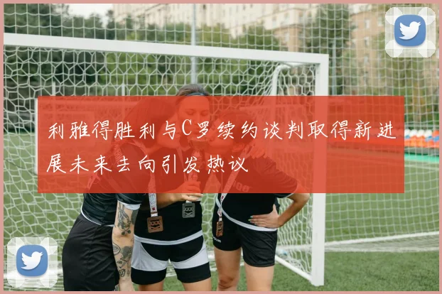 利雅得胜利与C罗续约谈判取得新进展未来去向引发热议