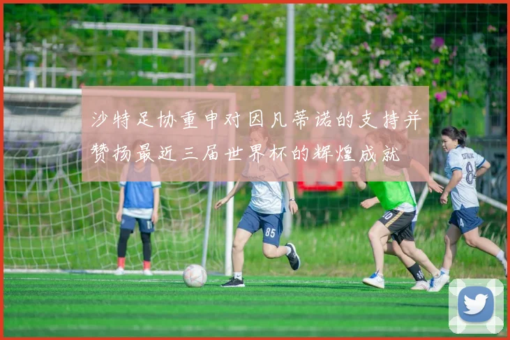 沙特足协重申对因凡蒂诺的支持并赞扬最近三届世界杯的辉煌成就