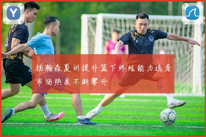 杨瀚森夏训提升篮下终结能力选秀市场热度不断攀升