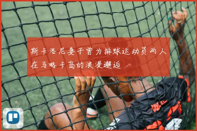 斯卡洛尼妻子曾为排球运动员两人在马略卡岛的浪漫邂逅