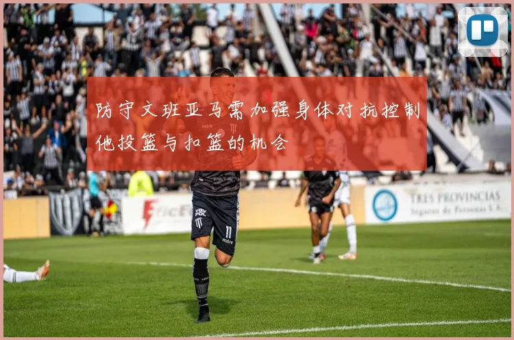 防守文班亚马需加强身体对抗控制他投篮与扣篮的机会