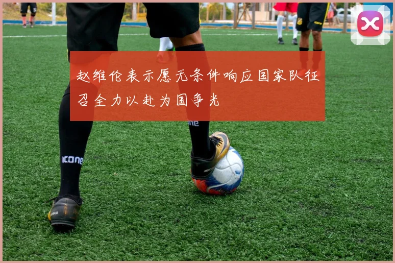 赵维伦表示愿无条件响应国家队征召全力以赴为国争光