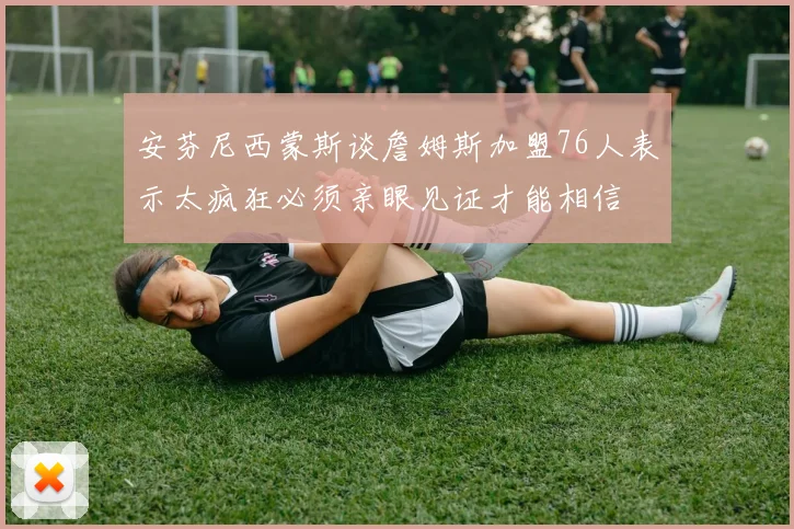 安芬尼西蒙斯谈詹姆斯加盟76人表示太疯狂必须亲眼见证才能相信