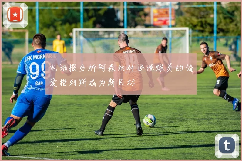 电讯报分析阿森纳对逆境球员的偏爱措利斯成为新目标