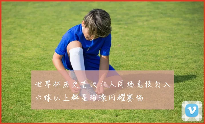世界杯历史首次六人同场竞技打入六球以上群星璀璨闪耀赛场